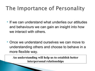  If we can understand what underlies our attitudes
and behaviours we can gain an insight into how
we interact with others.
 Once we understand ourselves we can move to
understanding others and choose to behave in a
more flexible way.
An understanding will help us to establish better
interpersonal relationships
 
