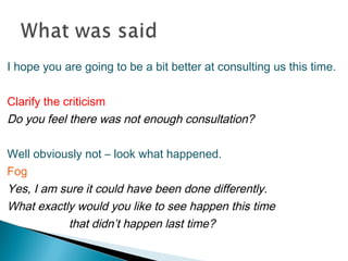 I hope you are going to be a bit better at consulting us this time.
Clarify the criticism
Do you feel there was not enough consultation?
Well obviously not – look what happened.
Fog
Yes, I am sure it could have been done differently.
What exactly would you like to see happen this time
that didn’t happen last time?
 