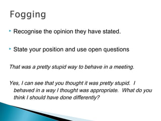  Recognise the opinion they have stated.
 State your position and use open questions
That was a pretty stupid way to behave in a meeting.
Yes, I can see that you thought it was pretty stupid. I
behaved in a way I thought was appropriate. What do you
think I should have done differently?
 