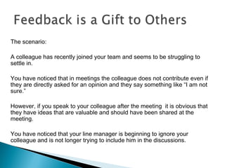 The scenario:
A colleague has recently joined your team and seems to be struggling to
settle in.
You have noticed that in meetings the colleague does not contribute even if
they are directly asked for an opinion and they say something like “I am not
sure.”
However, if you speak to your colleague after the meeting it is obvious that
they have ideas that are valuable and should have been shared at the
meeting.
You have noticed that your line manager is beginning to ignore your
colleague and is not longer trying to include him in the discussions.
 