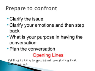  Clarify the issue
 Clarify your emotions and then step
back
 What is your purpose in having the
conversation
 Plan the conversation
Opening Lines
I’d like to talk to you about something that
concerns me.
 