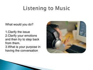 What would you do?
1.Clarify the issue
2.Clarify your emotions
and then try to step back
from them.
3.What is your purpose in
having the conversation
 