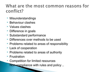  Misunderstandings
 Behaviour clashes
 Values clashes
 Difference in goals
 Substandard performance
 Differences over methods to be used
 Problems related to areas of responsibility
 Lack of cooperation
 Problems related to areas of authority
 Frustration
 Competition for limited resources
 Non-compliance with rules and policy ..
 