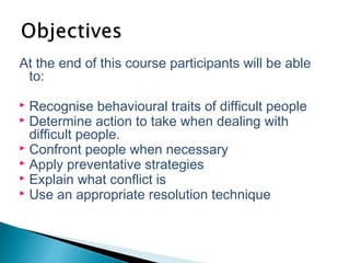 At the end of this course participants will be able
to:
 Recognise behavioural traits of difficult people
 Determine action to take when dealing with
difficult people.
 Confront people when necessary
 Apply preventative strategies
 Explain what conflict is
 Use an appropriate resolution technique
 
