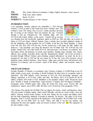 TO: Mrs. Lofton, Robeson Community College English Instructor, intern sponsor
FROM: Kelly Lane, intern student
DATE: March 19, 2014
SUBJECT: Vacation Request to Visit Vietnam
INTRODUCTION
I am requesting vacation approval for September 1, 2014 through
October 1, 2014; in order to visit South East Asia’s Vietnam state. Tim
O’Brien’s book “The Things They Carried”, (which describes the daily
life of serving in the Vietnam War) has inspired the visit. I booked
through a web site Cheapair.com. The roundtrip flight will cost
$5,718.30 with United Airlines as the carrier. I myself will go, leaving
on a Monday from the Fayetteville municipal airport at 10:05 am. This will allow me to arrive in
Hanoi at 11:25 pm. Hanoi. Offroad Vietnam Tours a website have provided additional details of
the trip. Beginning with the transport fee of 27 dollars to the four star Hanoi Boutique 2. Hotel
costs will vary from $50- $70 per day. On the second day I will begin the fully guided (all
inclusive) 7 day motorbike tour along the historical Ho Chi Minh Trail. The $189 per day will
include: Honda CGL 125cc bike rental ($15 U.S. and motorcycle is not license not required), fuel,
food (pho), hotels and homestay in remote areas (includes sleeping bags, mosquito nets, sheets,
pillows), fees, permits, boat trips, ferries and rafts. Requirements include: visa (a visa on arrival is
provided through Offroad Vietnam upon obtaining required information via email, the fee for a
preapproval visa letter is $20 and the visa stamp for 30 day visit costs $45), passport, arrival
departure paper, medical insurance, driver license, riding gear, personal items and personal cash.
Enclosed is an itinerary and an overview report of the history, culture and economic status of
Vietnam.
VIETNAM TODAY
Socialist Republic of Vietnam is a communist state. Currency evaluates to 16,000 Dong to one US
dollar (which can be used). According to World FactBook the labor force by occupation leads in
agriculture. The GDP industry sector increased to 42% (oil, food processing, garments and
mining), agriculture is 19.3% (rice, coffee, and, fish). The literacy rate is at 93 percent for the 85
million residents (85% Kinh or Viet). Buddhism is the dominant religion while 80 percent claim
none. Weather is humid as temperatures range between 37 degrees and 109 degrees farenhight .
Geography spans 130,000 square miles along the South East Asian coast. Forests, hills and
mountainous regions sum to 80%, while flat land covers 20 percent of the geography (CIA).
The Vietnam War and the Ho Chi Minh Trail are subjects for tourists, writers and historians today.
The trail consists of hidden tunnels which stretch 900 miles and take six weeks to hike. Over one
million Vietcong entered South Vietnam via the trail. During the war women and children lined
the trail daily transporting hundreds of pounds in materials via bicycles. The editor of Air Force
Magazine, John T. Correll, reported on the significance of the legendary Ho Chi Minh Trail. In the
article, “The Ho Chi Minh Trail” he wrote, “Those who built it, ran the way stations, and
transported the arms and supplies south are revered as heroes of the war” (9). The expansion of
the trail continues today.
Courtesy: Corbis Images
 