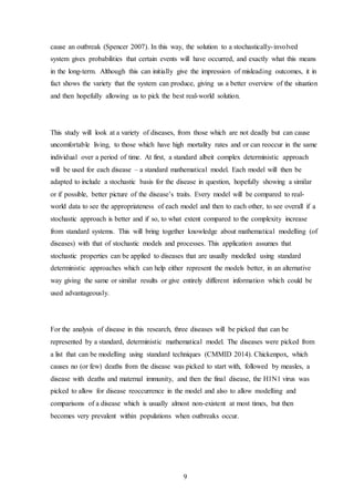 9
cause an outbreak (Spencer 2007). In this way, the solution to a stochastically-involved
system gives probabilities that certain events will have occurred, and exactly what this means
in the long-term. Although this can initially give the impression of misleading outcomes, it in
fact shows the variety that the system can produce, giving us a better overview of the situation
and then hopefully allowing us to pick the best real-world solution.
This study will look at a variety of diseases, from those which are not deadly but can cause
uncomfortable living, to those which have high mortality rates and or can reoccur in the same
individual over a period of time. At first, a standard albeit complex deterministic approach
will be used for each disease – a standard mathematical model. Each model will then be
adapted to include a stochastic basis for the disease in question, hopefully showing a similar
or if possible, better picture of the disease’s traits. Every model will be compared to real-
world data to see the appropriateness of each model and then to each other, to see overall if a
stochastic approach is better and if so, to what extent compared to the complexity increase
from standard systems. This will bring together knowledge about mathematical modelling (of
diseases) with that of stochastic models and processes. This application assumes that
stochastic properties can be applied to diseases that are usually modelled using standard
deterministic approaches which can help either represent the models better, in an alternative
way giving the same or similar results or give entirely different information which could be
used advantageously.
For the analysis of disease in this research, three diseases will be picked that can be
represented by a standard, deterministic mathematical model. The diseases were picked from
a list that can be modelling using standard techniques (CMMID 2014). Chickenpox, which
causes no (or few) deaths from the disease was picked to start with, followed by measles, a
disease with deaths and maternal immunity, and then the final disease, the H1N1 virus was
picked to allow for disease reoccurrence in the model and also to allow modelling and
comparisons of a disease which is usually almost non-existent at most times, but then
becomes very prevalent within populations when outbreaks occur.
 