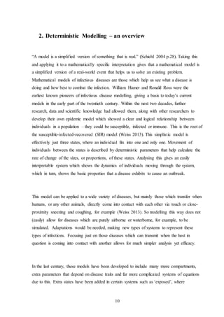 10
2. Deterministic Modelling – an overview
“A model is a simplified version of something that is real.” (Schichl 2004 p.28). Taking this
and applying it to a mathematically specific interpretation gives that a mathematical model is
a simplified version of a real-world event that helps us to solve an existing problem.
Mathematical models of infectious diseases are those which help us see what a disease is
doing and how best to combat the infection. William Hamer and Ronald Ross were the
earliest known pioneers of infectious disease modelling, giving a basis to today’s current
models in the early part of the twentieth century. Within the next two decades, further
research, data and scientific knowledge had allowed them, along with other researchers to
develop their own epidemic model which showed a clear and logical relationship between
individuals in a population – they could be susceptible, infected or immune. This is the root of
the susceptible-infected-recovered (SIR) model (Weiss 2013). This simplistic model is
effectively just three states, where an individual fits into one and only one. Movement of
individuals between the states is described by deterministic parameters that help calculate the
rate of change of the sizes, or proportions, of these states. Analysing this gives an easily
interpretable system which shows the dynamics of individuals moving through the system,
which in turn, shows the basic properties that a disease exhibits to cause an outbreak.
This model can be applied to a wide variety of diseases, but mainly those which transfer when
humans, or any other animals, directly come into contact with each other via touch or close-
proximity sneezing and coughing, for example (Weiss 2013). So modelling this way does not
(easily) allow for diseases which are purely airborne or waterborne, for example, to be
simulated. Adaptations would be needed, making new types of systems to represent these
types of infections. Focusing just on those diseases which can transmit when the host in
question is coming into contact with another allows for much simpler analysis yet efficacy.
In the last century, these models have been developed to include many more compartments,
extra parameters that depend on disease traits and far more complicated systems of equations
due to this. Extra states have been added in certain systems such as ‘exposed’, where
 