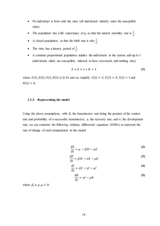 14
 No individual is born with the virus (all individuals initially enter the susceptible
state).
 The population has a life expectancy of 𝜇, so that the natural mortality rate is
1
𝜇
.
 A closed population, so that the birth rate is also
1
𝜇
.
 The virus has a latency period of
1
𝜎
.
 A constant proportional population implies the individuals in the system add up to 1
(individuals either are susceptible, infected or have recovered, and nothing else):
𝑆 + 𝐸 + 𝐼 + 𝑅 = 1 (1)
where 𝑆( 𝑡), 𝐸( 𝑡), 𝐼( 𝑡), 𝑅( 𝑡) ≥ 0, ∀𝑡 and we simplify 𝑆( 𝑡) = 𝑆, 𝐸( 𝑡) = 𝐸, 𝐼( 𝑡) = 𝐼 and
𝑅( 𝑡) = 𝑅.
3.1.3. Representing the model
Using the above assumptions, with 𝛽, the transmission rate being the product of the contact
rate and probability of a successful transmission, 𝛾, the recovery rate, and 𝜎, the development
rate, we can construct the following ordinary differential equations (ODEs) to represent the
rate of change of each compartment in the model:
𝑑𝑆
𝑑𝑡
= 𝜇 − 𝛽𝑆𝐼 − 𝜇𝑆
(2)
𝑑𝐸
𝑑𝑡
= 𝛽𝑆𝐼 − 𝜎𝐸 − 𝜇𝐸
(3)
𝑑𝐼
𝑑𝑡
= 𝜎𝐸 − 𝛾𝐼 − 𝜇𝐼
(4)
𝑑𝑅
𝑑𝑡
= 𝛾𝐼 − 𝜇𝑅
(5)
where 𝛽, 𝜎, 𝛾, 𝜇 > 0.
 