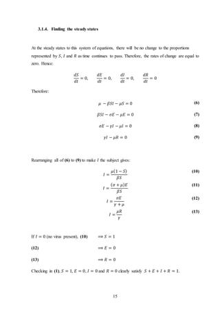 15
3.1.4. Finding the steady states
At the steady states to this system of equations, there will be no change to the proportions
represented by 𝑆, 𝐼 and 𝑅 as time continues to pass. Therefore, the rates of change are equal to
zero. Hence:
𝑑𝑆
𝑑𝑡
= 0,
𝑑𝐸
𝑑𝑡
= 0,
𝑑𝐼
𝑑𝑡
= 0,
𝑑𝑅
𝑑𝑡
= 0
Therefore:
𝜇 − 𝛽𝑆𝐼 − 𝜇𝑆 = 0 (6)
𝛽𝑆𝐼 − 𝜎𝐸 − 𝜇𝐸 = 0 (7)
𝜎𝐸 − 𝛾𝐼 − 𝜇𝐼 = 0 (8)
𝛾𝐼 − 𝜇𝑅 = 0 (9)
Rearranging all of (6) to (9) to make 𝐼 the subject gives:
𝐼 =
𝜇(1 − 𝑆)
𝛽𝑆
(10)
𝐼 =
( 𝜎 + 𝜇) 𝐸
𝛽𝑆
(11)
𝐼 =
𝜎𝐸
𝛾 + 𝜇
(12)
𝐼 =
𝜇𝑅
𝛾
(13)
If 𝐼 = 0 (no virus present), (10) ⟹ 𝑆 = 1
(12) ⟹ 𝐸 = 0
(13) ⟹ 𝑅 = 0
Checking in (1), 𝑆 = 1, 𝐸 = 0, 𝐼 = 0 and 𝑅 = 0 clearly satisfy 𝑆 + 𝐸 + 𝐼 + 𝑅 = 1.
 