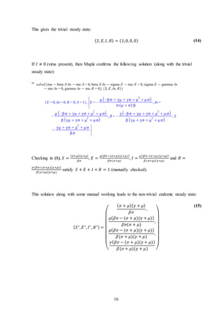 16
This gives the trivial steady state:
( 𝑆, 𝐸, 𝐼, 𝑅) = (1,0, 0, 0) (14)
If 𝐼 ≠ 0 (virus present), then Maple confirms the following solution (along with the trivial
steady state):
>
Checking in (1), 𝑆 =
( 𝜎+𝜇)( 𝛾+𝜇)
𝛽𝜎
, 𝐸 =
𝜇( 𝛽𝜎−(𝜎+𝜇)(𝛾+𝜇))
𝛽𝜎(𝜎+𝜇)
, 𝐼 =
𝜇( 𝛽𝜎−(𝜎+𝜇)(𝛾+𝜇))
𝛽(𝜎+𝜇)(𝛾+𝜇)
and 𝑅 =
𝛾( 𝛽𝜎−(𝜎+𝜇)(𝛾+𝜇))
𝛽(𝜎+𝜇)(𝛾+𝜇)
satisfy 𝑆 + 𝐸 + 𝐼 + 𝑅 = 1 (manually checked).
This solution along with some manual working leads to the non-trivial endemic steady state:
( 𝑆∗
, 𝐸∗
, 𝐼∗
, 𝑅∗) =
(
( 𝜎 + 𝜇)( 𝛾 + 𝜇)
𝛽𝜎
,
𝜇( 𝛽𝜎 − (𝜎 + 𝜇)(𝛾 + 𝜇))
𝛽𝜎(𝜎 + 𝜇)
,
𝜇( 𝛽𝜎 − (𝜎 + 𝜇)(𝛾 + 𝜇))
𝛽(𝜎 + 𝜇)(𝛾 + 𝜇)
,
𝛾( 𝛽𝜎 − (𝜎 + 𝜇)(𝛾 + 𝜇))
𝛽(𝜎 + 𝜇)(𝛾 + 𝜇) )
(15)
 