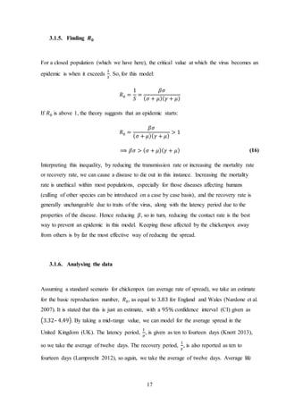 17
3.1.5. Finding 𝑹 𝟎
For a closed population (which we have here), the critical value at which the virus becomes an
epidemic is when it exceeds
1
𝑆
. So, for this model:
𝑅0 =
1
𝑆
=
𝛽𝜎
( 𝜎 + 𝜇)( 𝛾 + 𝜇)
If 𝑅0 is above 1, the theory suggests that an epidemic starts:
𝑅0 =
𝛽𝜎
( 𝜎 + 𝜇)( 𝛾 + 𝜇)
> 1
⟹ 𝛽𝜎 > ( 𝜎 + 𝜇)( 𝛾 + 𝜇) (16)
Interpreting this inequality, by reducing the transmission rate or increasing the mortality rate
or recovery rate, we can cause a disease to die out in this instance. Increasing the mortality
rate is unethical within most populations, especially for those diseases affecting humans
(culling of other species can be introduced on a case by case basis), and the recovery rate is
generally unchangeable due to traits of the virus, along with the latency period due to the
properties of the disease. Hence reducing 𝛽, so in turn, reducing the contact rate is the best
way to prevent an epidemic in this model. Keeping those affected by the chickenpox away
from others is by far the most effective way of reducing the spread.
3.1.6. Analysing the data
Assuming a standard scenario for chickenpox (an average rate of spread), we take an estimate
for the basic reproduction number, 𝑅0, as equal to 3.83 for England and Wales (Nardone et al.
2007). It is stated that this is just an estimate, with a 95% confidence interval (CI) given as
(3.32– 4.49). By taking a mid-range value, we can model for the average spread in the
United Kingdom (UK). The latency period,
1
𝜎
, is given as ten to fourteen days (Knott 2013),
so we take the average of twelve days. The recovery period,
1
𝛾
, is also reported as ten to
fourteen days (Lamprecht 2012), so again, we take the average of twelve days. Average life
 