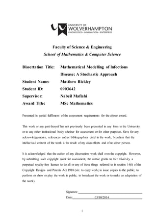 1
Faculty of Science & Engineering
School of Mathematics & Computer Science
Dissertation Title: Mathematical Modelling of Infectious
Disease: A Stochastic Approach
Student Name: Matthew Bickley
Student ID: 0903642
Supervisor: Nabeil Maflahi
Award Title: MSc Mathematics
Presented in partial fulfilment of the assessment requirements for the above award.
This work or any part thereof has not previously been presented in any form to the University
or to any other institutional body whether for assessment or for other purposes. Save for any
acknowledgements, references and/or bibliographies cited in the work, I confirm that the
intellectual content of the work is the result of my own efforts and of no other person.
It is acknowledged that the author of any dissertation work shall own the copyright. However,
by submitting such copyright work for assessment, the author grants to the University a
perpetual royalty-free licence to do all or any of those things referred to in section 16(i) of the
Copyright Designs and Patents Act 1988 (viz: to copy work; to issue copies to the public; to
perform or show or play the work in public; to broadcast the work or to make an adaptation of
the work).
Signature:
Date: 03/10/2014
 