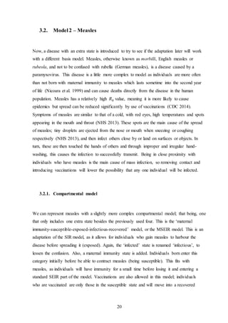 20
3.2. Model2 – Measles
Now, a disease with an extra state is introduced to try to see if the adaptation later will work
with a different basis model. Measles, otherwise known as morbilli, English measles or
rubeola, and not to be confused with rubella (German measles), is a disease caused by a
paramyxovirus. This disease is a little more complex to model as individuals are more often
than not born with maternal immunity to measles which lasts sometime into the second year
of life (Nicoara et al. 1999) and can cause deaths directly from the disease in the human
population. Measles has a relatively high 𝑅0 value, meaning it is more likely to cause
epidemics but spread can be reduced significantly by use of vaccinations (CDC 2014).
Symptoms of measles are similar to that of a cold, with red eyes, high temperatures and spots
appearing in the mouth and throat (NHS 2013). These spots are the main cause of the spread
of measles; tiny droplets are ejected from the nose or mouth when sneezing or coughing
respectively (NHS 2013), and then infect others close by or land on surfaces or objects. In
turn, these are then touched the hands of others and through improper and irregular hand-
washing, this causes the infection to successfully transmit. Being in close proximity with
individuals who have measles is the main cause of mass infection, so removing contact and
introducing vaccinations will lower the possibility that any one individual will be infected.
3.2.1. Compartmental model
We can represent measles with a slightly more complex compartmental model; that being, one
that only includes one extra state besides the previously used four. This is the ‘maternal
immunity-susceptible-exposed-infectious-recovered’ model, or the MSEIR model. This is an
adaptation of the SIR model, as it allows for individuals who gain measles to harbour the
disease before spreading it (exposed). Again, the ‘infected’ state is renamed ‘infectious’, to
lessen the confusion. Also, a maternal immunity state is added. Individuals born enter this
category initially before be able to contract measles (being susceptible). This fits with
measles, as individuals will have immunity for a small time before losing it and entering a
standard SEIR part of the model. Vaccinations are also allowed in this model; individuals
who are vaccinated are only those in the susceptible state and will move into a recovered
 