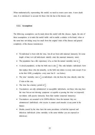 22
When mathematically representing this model, we need to create a new state. A new death
state, 𝑋, is introduced to account for those who die due to the disease only.
3.2.2. Assumptions
The following assumptions can be made about this model with this disease. Again, the aim of
these assumptions is to make the model viable and to enable a solution to be found, when at
the same time not taking away too much from the original traits of the disease and general
complexity of the disease transmission.
 No individual is born with the virus, but all are born with maternal immunity for some
length of time to it (all individuals initially enter the maternal immunity state).
 The population has a life expectancy of 𝜇, so that the natural mortality rate is
1
𝜇
.
 A closed population, so that the birth rate is also
1
𝜇
. This only includes individuals born
that replace those who die naturally, so the birth rate relates to every state except 𝑋 (so
in the first ODE, 𝜇 multiplies every state but 𝑋 – see below).
 The virus’ mortality rate is
1
𝜒
, so individuals who die from the virus directly enter the
𝑋 state at this rate.
 The virus has a latency period of
1
𝜎
.
 Vaccinations are only administered to susceptible individuals, not those who may have
the virus but are not showing symptoms or capable or passing the virus on (exposed)
nor infants with passive immunity from their mother (maternal immunity).
 Vaccinations are assumed to be 100% effective from the moment they are
administered (individuals who receive it cannot catch measles at any point in the
future).
 Deaths caused by the virus have the same prevalence in both the exposed and
infectious individuals (virus mortality is the same whether you are exposed or
infectious).
 