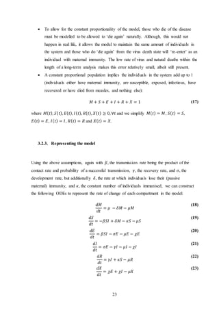 23
 To allow for the constant proportionality of the model, those who die of the disease
must be modelled to be allowed to ‘die again’ naturally. Although, this would not
happen in real life, it allows the model to maintain the same amount of individuals in
the system and those who do ‘die again’ from the virus death state will ‘re-enter’ as an
individual with maternal immunity. The low rate of virus and natural deaths within the
length of a long-term analysis makes this error relatively small, albeit still present.
 A constant proportional population implies the individuals in the system add up to 1
(individuals either have maternal immunity, are susceptible, exposed, infectious, have
recovered or have died from measles, and nothing else):
𝑀 + 𝑆 + 𝐸 + 𝐼 + 𝑅 + 𝑋 = 1 (17)
where 𝑀( 𝑡), 𝑆( 𝑡), 𝐸( 𝑡), 𝐼( 𝑡), 𝑅( 𝑡), 𝑋( 𝑡) ≥ 0, ∀𝑡 and we simplify 𝑀( 𝑡) = 𝑀, 𝑆( 𝑡) = 𝑆,
𝐸( 𝑡) = 𝐸, 𝐼( 𝑡) = 𝐼, 𝑅( 𝑡) = 𝑅 and 𝑋( 𝑡) = 𝑋.
3.2.3. Representing the model
Using the above assumptions, again with 𝛽, the transmission rate being the product of the
contact rate and probability of a successful transmission, 𝛾, the recovery rate, and 𝜎, the
development rate, but additionally 𝛿, the rate at which individuals lose their (passive
maternal) immunity, and 𝜅, the constant number of individuals immunised, we can construct
the following ODEs to represent the rate of change of each compartment in the model:
𝑑𝑀
𝑑𝑡
= 𝜇 − 𝛿𝑀 − 𝜇𝑀
(18)
𝑑𝑆
𝑑𝑡
= −𝛽𝑆𝐼 + 𝛿𝑀 − 𝜅𝑆 − 𝜇𝑆
(19)
𝑑𝐸
𝑑𝑡
= 𝛽𝑆𝐼 − 𝜎𝐸 − 𝜇𝐸 − 𝜒𝐸
(20)
𝑑𝐼
𝑑𝑡
= 𝜎𝐸 − 𝛾𝐼 − 𝜇𝐼 − 𝜒𝐼
(21)
𝑑𝑅
𝑑𝑡
= 𝛾𝐼 + 𝜅𝑆 − 𝜇𝑅
(22)
𝑑𝑋
𝑑𝑡
= 𝜒𝐸 + 𝜒𝐼 − 𝜇𝑋
(23)
 