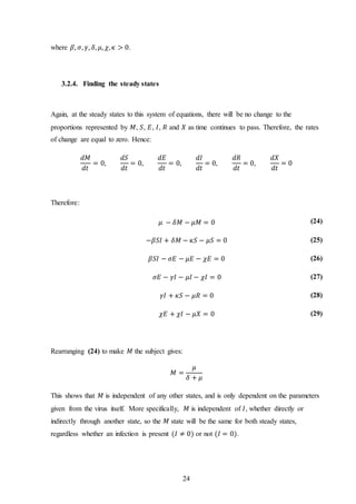 24
where 𝛽, 𝜎, 𝛾, 𝛿, 𝜇, 𝜒, 𝜅 > 0.
3.2.4. Finding the steady states
Again, at the steady states to this system of equations, there will be no change to the
proportions represented by 𝑀, 𝑆, 𝐸, 𝐼, 𝑅 and 𝑋 as time continues to pass. Therefore, the rates
of change are equal to zero. Hence:
𝑑𝑀
𝑑𝑡
= 0,
𝑑𝑆
𝑑𝑡
= 0,
𝑑𝐸
𝑑𝑡
= 0,
𝑑𝐼
𝑑𝑡
= 0,
𝑑𝑅
𝑑𝑡
= 0,
𝑑𝑋
𝑑𝑡
= 0
Therefore:
𝜇 − 𝛿𝑀 − 𝜇𝑀 = 0 (24)
−𝛽𝑆𝐼 + 𝛿𝑀 − 𝜅𝑆 − 𝜇𝑆 = 0 (25)
𝛽𝑆𝐼 − 𝜎𝐸 − 𝜇𝐸 − 𝜒𝐸 = 0 (26)
𝜎𝐸 − 𝛾𝐼 − 𝜇𝐼 − 𝜒𝐼 = 0 (27)
𝛾𝐼 + 𝜅𝑆 − 𝜇𝑅 = 0 (28)
𝜒𝐸 + 𝜒𝐼 − 𝜇𝑋 = 0 (29)
Rearranging (24) to make 𝑀 the subject gives:
𝑀 =
𝜇
𝛿 + 𝜇
This shows that 𝑀 is independent of any other states, and is only dependent on the parameters
given from the virus itself. More specifically, 𝑀 is independent of 𝐼, whether directly or
indirectly through another state, so the 𝑀 state will be the same for both steady states,
regardless whether an infection is present (𝐼 ≠ 0) or not (𝐼 = 0).
 