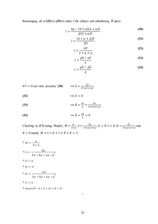 25
Rearranging all of (25) to (29) to make 𝐼 the subject and substituting 𝑀 gives:
𝐼 =
𝛿𝜇 − ( 𝛿 + 𝜇)( 𝜅 + 𝜇) 𝑆
𝛽( 𝛿 + 𝜇) 𝑆
(30)
𝐼 =
( 𝜎 + 𝜇 + 𝜒) 𝐸
𝛽𝑆
(31)
𝐼 =
𝜎𝐸
𝛾 + 𝜇 + 𝜒
(32)
𝐼 =
𝜇𝑅 − 𝜅𝑆
𝛾
(33)
𝐼 =
𝜇𝑋 − 𝜒𝐸
𝜒
(34)
If 𝐼 = 0 (no virus present), (30) ⟹ 𝑆 =
𝛿𝜇
( 𝛿+𝜇)( 𝜅+𝜇)
(32) ⟹ 𝐸 = 0
(33) ⟹ 𝑅 =
𝜅𝑆
𝜇
=
𝛿𝜅
( 𝛿+𝜇)( 𝜅+𝜇)
(34) ⟹ 𝑋 =
𝜒𝐸
𝜇
= 0
Checking in (17) (using Maple), 𝑀 =
𝜇
𝛿+𝜇
, 𝑆 =
𝛿𝜇
( 𝛿+𝜇)( 𝜅+𝜇)
, 𝐸 = 0, 𝐼 = 0, 𝑅 =
𝛿𝜅
( 𝛿+𝜇)( 𝜅+𝜇)
and
𝑋 = 0 satisfy 𝑀 + 𝑆 + 𝐸 + 𝐼 + 𝑅 + 𝑋 = 1:
>
>
>
>
>
>
>
 