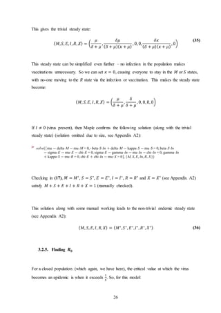 26
This gives the trivial steady state:
( 𝑀, 𝑆, 𝐸, 𝐼, 𝑅, 𝑋) = (
𝜇
𝛿 + 𝜇
,
𝛿𝜇
( 𝛿 + 𝜇)( 𝜅 + 𝜇)
, 0, 0,
𝛿𝜅
( 𝛿 + 𝜇)( 𝜅 + 𝜇)
, 0)
(35)
This steady state can be simplified even further – no infection in the population makes
vaccinations unnecessary. So we can set 𝜅 = 0, causing everyone to stay in the 𝑀 or 𝑆 states,
with no-one moving to the 𝑅 state via the infection or vaccination. This makes the steady state
become:
( 𝑀, 𝑆, 𝐸, 𝐼, 𝑅, 𝑋) = (
𝜇
𝛿 + 𝜇
,
𝛿
𝛿 + 𝜇
, 0, 0, 0, 0)
If 𝐼 ≠ 0 (virus present), then Maple confirms the following solution (along with the trivial
steady state) (solution omitted due to size, see Appendix A2):
>
Checking in (17), 𝑀 = 𝑀∗
, 𝑆 = 𝑆∗
, 𝐸 = 𝐸∗
, 𝐼 = 𝐼∗
, 𝑅 = 𝑅∗
and 𝑋 = 𝑋∗
(see Appendix A2)
satisfy 𝑀 + 𝑆 + 𝐸 + 𝐼 + 𝑅 + 𝑋 = 1 (manually checked).
This solution along with some manual working leads to the non-trivial endemic steady state
(see Appendix A2):
( 𝑀, 𝑆, 𝐸, 𝐼, 𝑅, 𝑋) = ( 𝑀∗
, 𝑆∗
, 𝐸∗
, 𝐼∗
, 𝑅∗
, 𝑋∗) (36)
3.2.5. Finding 𝑹 𝟎
For a closed population (which again, we have here), the critical value at which the virus
becomes an epidemic is when it exceeds
1
𝑆
. So, for this model:
 