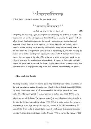 27
𝑅0 =
1
𝑆
=
𝛽𝜎
𝜎𝛾 + ( 𝜇 + 𝜒)( 𝜎 + 𝛾 + 𝜇 + 𝜒)
If 𝑅0 is above 1, the theory suggests that an epidemic starts:
𝑅0 =
𝛽𝜎
𝜎𝛾 + ( 𝜇 + 𝜒)( 𝜎 + 𝛾 + 𝜇 + 𝜒)
> 1
⟹ 𝛽𝜎 > 𝜎𝛾 + ( 𝜇 + 𝜒)( 𝜎 + 𝛾 + 𝜇 + 𝜒) (37)
Interpreting this inequality, again, the simplest way of reducing the epidemic is to reduce the
transmission rate (as this only appears on the left hand side so reducing this quantity will not
affect the right hand side) or increasing the mortality rate or recovery rate (as these only
appear on the right hand, so similar to above). As before, increasing the mortality rate is
unethical and the recovery rate is generally unchangeable, along with the latency period in
this new model due to the properties of the disease. Hence reducing 𝛽, so in turn, reducing the
contact rate is the best way to prevent an epidemic in this model. Notice that the vaccination
number does not appear in the value of 𝑅0, so the rate at which we vaccinate people has no
effect of preventing the actual outbreak of an epidemic. It appears as if this value only helps
prevent the spread once an epidemic has begun. Keeping those affected by measles away from
other individuals in the population is by far the most effective way of reducing the spread.
3.2.6. Analysing the data
Assuming a standard scenario for measles (an average rate of spread), we take an estimate for
the basic reproduction number, 𝑅0, as between 12 and 18 for the United States (CDC 2014).
By taking the mid-range value of 15, we can model for the average spread in the United
States (US). The latency period,
1
𝜎
, is given as seven to fourteen days (CDC 2009c), so we
take the average of 10.5 days. The recovery period,
1
𝛾
, is reported as three to five days plus a
few days for the virus to completely subside (CDC 2009c), so again, we take the average of
approximately seven days. Average life expectancy at birth in the US is approximately 79
years (WHO 2012), so this is taken to be the value of
1
𝜇
. Individuals lose maternal immunity
sometime between twelve and fifteen months (Nicoara 1999), so we take the average of 13.5
 