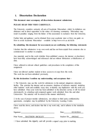 2
i. Dissertation Declaration
This document must accompany all dissertation document submissions
PLEASE READ THIS VERY CAREFULLY.
The University considers seriously all acts of Academic Misconduct, which by definition are
dishonest and in direct opposition to the values of a learning community. Misconduct may
result in penalties ranging from the failure of the assessment to exclusion from the University.
Further help and guidance can be obtained from your academic tutor or from our guide on
How to avoid Academic Misconduct – available at http://www.wlv.ac.uk/skills
By submitting this document for assessment you are confirming the following statements
I declare that this submission is my own work and has not been copied from someone else or
commissioned to another to complete.
Any materials used in this work (whether from published sources, the internet or elsewhere)
have been fully acknowledged and referenced and are without fabrication or falsification of
data.
I have adhered to relevant ethical guidelines and procedures in the completion of this
assignment.
I have not allowed another student to have access to or copy from this work.
This work has not been submitted previously.
By this declaration I confirm my understanding and acceptance that –
1. The University may use this work for submission to the national plagiarism detection
facility. This searches the internet and an extensive database of reference material, including
other students’ work and available essay sites, to identify any duplication with the work you
have submitted. Once your work has been submitted to the detection service it will be stored
electronically in a database and compared against work submitted from this and other
Universities. The material will be stored in this manner indefinitely.
2. In the case of project module submissions, not subject to third party confidentiality
agreements, exemplars may be published by the University Learning Centre.
I have read the above, and declare that this is my work only, and it adheres to the standards
above.
Signature: Date: 03/10/2014
Print Name: MATTHEW BICKLEY Student ID: 0903642
a signed copy prior to marking
 