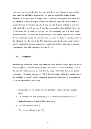 32
many cases had occurred, let alone how many individuals got the disease at some point (at
least once). The individuals who enter the ‘bin’ state are replaced by another identical
individual in the system from a ‘dummy’ state, 𝐷, entering the susceptible state where they
are vulnerable to the disease again. The rate that individuals leave the 𝑅 state to enter 𝐵 is
exactly the same at which they leave the 𝐷 state and enter 𝑆, and is modelled to only allow
each individual to leave 𝐷 and enter 𝑆 when the corresponding individual has left 𝑅 to enter
𝐵. The loop at the top is therefore removed, and the corresponding rate, 𝛿, is placed on the
arrows in question. The dotted line along the bottom of the diagram represents that 𝐵 affects
𝐷 but no individual actually travels between the two states. No deaths occur in these states (as
the individuals who die when in the ‘bin’ state are accounted for elsewhere in the system by
another state) and the two new states are not needed to be included in the sum for constant
proportionality (see final assumption in section 3.3.2.).
3.3.2. Assumptions
The following assumptions can be made about this model with this disease. Again, the aim of
these assumptions is to make the model viable and to enable a solution to be found, when at
the same time not taking away too much from the original traits of the disease and general
complexity of the disease transmission. This is the most complex of the three models (due to
the possibility of ‘cycling’ round the model via loss of active immunity) so the assumptions
below are comparatively more simple.
 No individual is born with the virus (all individuals initially enter the susceptible
state).
 The population has a life expectancy of 𝜇, so that the natural mortality rate is
1
𝜇
.
 A closed population, so that the birth rate is also
1
𝜇
.
 The virus’ mortality rate is
1
𝜒
.
 The virus has a latency period of
1
𝜎
.
 