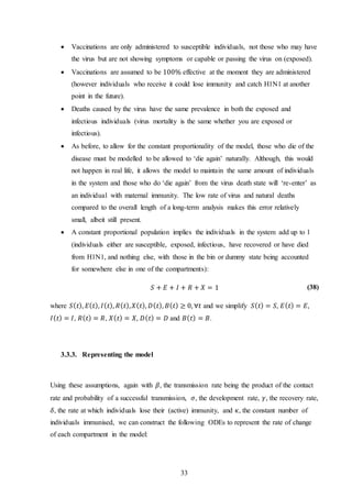 33
 Vaccinations are only administered to susceptible individuals, not those who may have
the virus but are not showing symptoms or capable or passing the virus on (exposed).
 Vaccinations are assumed to be 100% effective at the moment they are administered
(however individuals who receive it could lose immunity and catch H1N1 at another
point in the future).
 Deaths caused by the virus have the same prevalence in both the exposed and
infectious individuals (virus mortality is the same whether you are exposed or
infectious).
 As before, to allow for the constant proportionality of the model, those who die of the
disease must be modelled to be allowed to ‘die again’ naturally. Although, this would
not happen in real life, it allows the model to maintain the same amount of individuals
in the system and those who do ‘die again’ from the virus death state will ‘re-enter’ as
an individual with maternal immunity. The low rate of virus and natural deaths
compared to the overall length of a long-term analysis makes this error relatively
small, albeit still present.
 A constant proportional population implies the individuals in the system add up to 1
(individuals either are susceptible, exposed, infectious, have recovered or have died
from H1N1, and nothing else, with those in the bin or dummy state being accounted
for somewhere else in one of the compartments):
𝑆 + 𝐸 + 𝐼 + 𝑅 + 𝑋 = 1 (38)
where 𝑆( 𝑡), 𝐸( 𝑡), 𝐼( 𝑡), 𝑅( 𝑡), 𝑋( 𝑡), 𝐷( 𝑡), 𝐵( 𝑡) ≥ 0, ∀𝑡 and we simplify 𝑆( 𝑡) = 𝑆, 𝐸( 𝑡) = 𝐸,
𝐼( 𝑡) = 𝐼, 𝑅( 𝑡) = 𝑅, 𝑋( 𝑡) = 𝑋, 𝐷( 𝑡) = 𝐷 and 𝐵( 𝑡) = 𝐵.
3.3.3. Representing the model
Using these assumptions, again with 𝛽, the transmission rate being the product of the contact
rate and probability of a successful transmission, 𝜎, the development rate, 𝛾, the recovery rate,
𝛿, the rate at which individuals lose their (active) immunity, and 𝜅, the constant number of
individuals immunised, we can construct the following ODEs to represent the rate of change
of each compartment in the model:
 