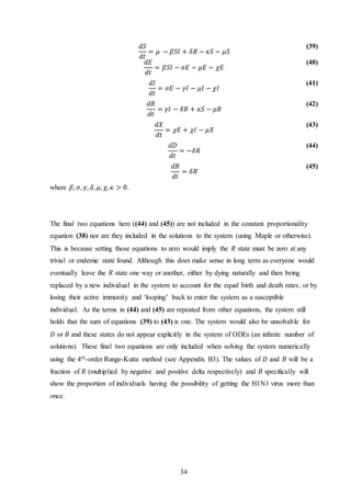 34
𝑑𝑆
𝑑𝑡
= 𝜇 − 𝛽𝑆𝐼 + 𝛿𝑅 − 𝜅𝑆 − 𝜇𝑆
(39)
𝑑𝐸
𝑑𝑡
= 𝛽𝑆𝐼 − 𝜎𝐸 − 𝜇𝐸 − 𝜒𝐸
(40)
𝑑𝐼
𝑑𝑡
= 𝜎𝐸 − 𝛾𝐼 − 𝜇𝐼 − 𝜒𝐼
(41)
𝑑𝑅
𝑑𝑡
= 𝛾𝐼 − 𝛿𝑅 + 𝜅𝑆 − 𝜇𝑅
(42)
𝑑𝑋
𝑑𝑡
= 𝜒𝐸 + 𝜒𝐼 − 𝜇𝑋
(43)
𝑑𝐷
𝑑𝑡
= −𝛿𝑅
(44)
𝑑𝐵
𝑑𝑡
= 𝛿𝑅
(45)
where 𝛽, 𝜎, 𝛾, 𝛿, 𝜇, 𝜒, 𝜅 > 0.
The final two equations here ((44) and (45)) are not included in the constant proportionality
equation (38) nor are they included in the solutions to the system (using Maple or otherwise).
This is because setting those equations to zero would imply the 𝑅 state must be zero at any
trivial or endemic state found. Although this does make sense in long term as everyone would
eventually leave the 𝑅 state one way or another, either by dying naturally and then being
replaced by a new individual in the system to account for the equal birth and death rates, or by
losing their active immunity and ‘looping’ back to enter the system as a susceptible
individual. As the terms in (44) and (45) are repeated from other equations, the system still
holds that the sum of equations (39) to (43) is one. The system would also be unsolvable for
𝐷 or 𝐵 and these states do not appear explicitly in the system of ODEs (an infinite number of
solutions). These final two equations are only included when solving the system numerically
using the 4th-order Runge-Kutta method (see Appendix B3). The values of 𝐷 and 𝐵 will be a
fraction of 𝑅 (multiplied by negative and positive delta respectively) and 𝐵 specifically will
show the proportion of individuals having the possibility of getting the H1N1 virus more than
once.
 