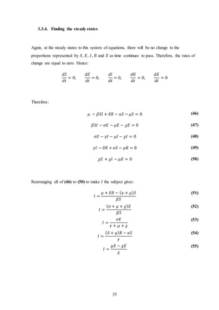 35
3.3.4. Finding the steady states
Again, at the steady states to this system of equations, there will be no change to the
proportions represented by 𝑆, 𝐸, 𝐼, 𝑅 and 𝑋 as time continues to pass. Therefore, the rates of
change are equal to zero. Hence:
𝑑𝑆
𝑑𝑡
= 0,
𝑑𝐸
𝑑𝑡
= 0,
𝑑𝐼
𝑑𝑡
= 0,
𝑑𝑅
𝑑𝑡
= 0,
𝑑𝑋
𝑑𝑡
= 0
Therefore:
𝜇 − 𝛽𝑆𝐼 + 𝛿𝑅 − 𝜅𝑆 − 𝜇𝑆 = 0 (46)
𝛽𝑆𝐼 − 𝜎𝐸 − 𝜇𝐸 − 𝜒𝐸 = 0 (47)
𝜎𝐸 − 𝛾𝐼 − 𝜇𝐼 − 𝜒𝐼 = 0 (48)
𝛾𝐼 − 𝛿𝑅 + 𝜅𝑆 − 𝜇𝑅 = 0 (49)
𝜒𝐸 + 𝜒𝐼 − 𝜇𝑋 = 0 (50)
Rearranging all of (46) to (50) to make 𝐼 the subject gives:
𝐼 =
𝜇 + 𝛿𝑅 − ( 𝜅 + 𝜇) 𝑆
𝛽𝑆
(51)
𝐼 =
( 𝜎 + 𝜇 + 𝜒) 𝐸
𝛽𝑆
(52)
𝐼 =
𝜎𝐸
𝛾 + 𝜇 + 𝜒
(53)
𝐼 =
( 𝛿 + 𝜇) 𝑅 − 𝜅𝑆
𝛾
(54)
𝐼 =
𝜇𝑋 − 𝜒𝐸
𝜒
(55)
 