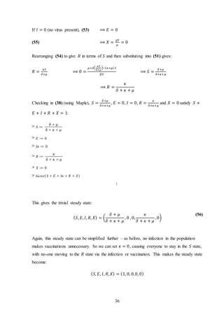 36
If 𝐼 = 0 (no virus present), (53) ⟹ 𝐸 = 0
(55) ⟹ 𝑋 =
𝜒𝐸
𝜇
= 0
Rearranging (54) to give 𝑅 in terms of 𝑆 and then substituting into (51) gives:
𝑅 =
𝜅𝑆
𝛿+𝜇
⟹ 0 =
𝜇+𝛿(
𝜅𝑆
𝛿+𝜇
)−( 𝜅+𝜇) 𝑆
𝛽𝑆
⟹ 𝑆 =
𝛿+𝜇
𝛿+𝜅+𝜇
⟹ 𝑅 =
𝜅
𝛿 + 𝜅 + 𝜇
Checking in (38) (using Maple), 𝑆 =
𝛿+𝜇
𝛿+𝜅+𝜇
, 𝐸 = 0, 𝐼 = 0, 𝑅 =
𝜅
𝛿+𝜅+𝜇
and 𝑋 = 0 satisfy 𝑆 +
𝐸 + 𝐼 + 𝑅 + 𝑋 = 1:
>
>
>
>
>
>
This gives the trivial steady state:
( 𝑆, 𝐸, 𝐼, 𝑅, 𝑋) = (
𝛿 + 𝜇
𝛿 + 𝜅 + 𝜇
, 0 ,0,
𝜅
𝛿 + 𝜅 + 𝜇
, 0)
(56)
Again, this steady state can be simplified further – as before, no infection in the population
makes vaccinations unnecessary. So we can set 𝜅 = 0, causing everyone to stay in the 𝑆 state,
with no-one moving to the 𝑅 state via the infection or vaccination. This makes the steady state
become:
( 𝑆, 𝐸, 𝐼, 𝑅, 𝑋) = (1, 0, 0,0, 0)
 