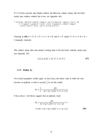 37
If 𝐼 ≠ 0 (virus present), then Maple confirms the following solution (along with the trivial
steady state, solution omitted due to size, see Appendix A4):
>
Checking in (38), 𝑆 = 𝑆∗
, 𝐸 = 𝐸∗
, 𝐼 = 𝐼∗
, 𝑅 = 𝑅∗
and 𝑋 = 𝑋∗
satisfy 𝑆 + 𝐸 + 𝐼 + 𝑅 + 𝑋 =
1 (manually checked).
This solution along with some manual working leads to the non-trivial endemic steady state
(see Appendix A4):
( 𝑆, 𝐸, 𝐼, 𝑅, 𝑋) = ( 𝑆∗
, 𝐸∗
, 𝐼∗
, 𝑅∗
, 𝑋∗) (57)
3.3.5. Finding 𝑹 𝟎
For a closed population (which again, we have here), the critical value at which the virus
becomes an epidemic is when it exceeds
1
𝑆
. So, for this model:
𝑅0 =
1
𝑆
=
𝛽𝜎
𝜎𝛾 + ( 𝜇 + 𝜒)( 𝜎 + 𝛾 + 𝜇 + 𝜒)
If 𝑅0 is above 1, the theory suggests that an epidemic starts:
𝑅0 =
𝛽𝜎
𝜎𝛾 + ( 𝜇 + 𝜒)( 𝜎 + 𝛾 + 𝜇 + 𝜒)
> 1
⟹ 𝛽𝜎 > 𝜎𝛾 + ( 𝜇 + 𝜒)( 𝜎 + 𝛾 + 𝜇 + 𝜒) (58)
 