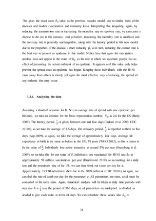 38
This gives the exact same 𝑅0 value as the previous measles model, due to similar traits of the
diseases and models (vaccination and immunity loss). Interpreting this inequality, again, by
reducing the transmission rate or increasing the mortality rate or recovery rate, we can cause a
disease to die out in this instance. Just as before, increasing the mortality rate is unethical and
the recovery rate is generally unchangeable, along with the latency period in this new model
due to the properties of the disease. Hence reducing 𝛽, so in turn, reducing the contact rate is
the best way to prevent an epidemic in this model. Notice here that again the vaccination
number does not appear in the value of 𝑅0, so the rate at which we vaccinate people has no
effect of preventing the actual outbreak of an epidemic. It appears as if this value only helps
prevent the spread once an epidemic has begun. Keeping those individuals with the H1N1
virus away from others is clearly yet again the most effective way of reducing the spread of
any endemic that may occur.
3.3.6. Analysing the data
Assuming a standard scenario for H1N1 (an average rate of spread with one epidemic per
lifetime), we take an estimate for the basic reproduction number, 𝑅0, as 2.6 for the US (Barry
2009). The latency period,
1
𝜎
, is given between one and four days (Balcan et al. 2009, CDC
2010b), so we take the average of 2.5 days. The recovery period,
1
𝛾
, is reported as three to five
days (Asp 2009), so again, we take the average of approximately four days. Average life
expectancy at birth is the same as before in the US; 79 years (WHO 2012), so this is taken to
be the value of
1
𝜇
. Individuals lose active immunity at around 5% per year (Greenberg et al.
2009), so we take this for our value of 𝛿. Individuals are vaccinated for H1N1 and flu at
approximately 91 million vaccinations per year (Drummond 2010), so accounting for a daily
rate and the population size of the US, we can then work out a rate per day for 𝜅.
Approximately 12270 individuals died due to the 2009 outbreak (CDC 2010a), so again, we
can find the rate of death per day for the parameter 𝜒. All parameters are rates, so all must be
converted to the same units. Again, numerical analysis will be taken at daily time periods with
step size ℎ =
1
5
over the period of 365 days, so all parameters are multiplied or divided as
needed to give each value in terms of days. We can substitute these values into 𝑅0 =
 