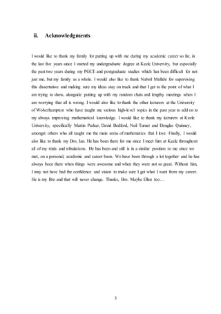 3
ii. Acknowledgments
I would like to thank my family for putting up with me during my academic career so far, in
the last five years since I started my undergraduate degree at Keele University, but especially
the past two years during my PGCE and postgraduate studies which has been difficult for not
just me, but my family as a whole. I would also like to thank Nabeil Maflahi for supervising
this dissertation and making sure my ideas stay on track and that I get to the point of what I
am trying to show, alongside putting up with my random chats and lengthy meetings when I
am worrying that all is wrong. I would also like to thank the other lecturers at the University
of Wolverhampton who have taught me various high-level topics in the past year to add on to
my always improving mathematical knowledge. I would like to thank my lecturers at Keele
University, specifically Martin Parker, David Bedford, Neil Turner and Douglas Quinney,
amongst others who all taught me the main areas of mathematics that I love. Finally, I would
also like to thank my Bro, Ian. He has been there for me since I meet him at Keele throughout
all of my trials and tribulations. He has been and still is in a similar position to me since we
met, on a personal, academic and career basis. We have been through a lot together and he has
always been there when things were awesome and when they were not so great. Without him,
I may not have had the confidence and vision to make sure I get what I want from my career.
He is my Bro and that will never change. Thanks, Bro. Maybe Ellen too…
 