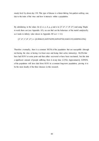40
steady level by about day 130. This type of disease is a faster-hitting but quicker-settling one,
due to the traits of the virus and how it interacts within a population.
By substituting in the values for 𝛽, 𝜎, 𝛾, 𝛿, 𝜇, 𝜒 and 𝜅 in (𝑆∗
, 𝐸∗
, 𝐼∗
, 𝑅∗
, 𝑋∗
) and using Maple
to work them out (see Appendix A5), we can find out the behaviour of the model analytically
as 𝑡 tends to infinity (also shown in Appendix B3 as 𝑡 → ∞):
(𝑆∗
, 𝐸∗
, 𝐼∗
, 𝑅∗
, 𝑋∗
) = (0.384615,0.0574299,0.0918750,0.465119,0.000961296)
Therefore eventually, there is a constant 38.5% of the population that are susceptible (through
not having the virus or having it at least once and losing their active immunity), 46.5% that
have had H1N1 at some point and then either recovered or have been vaccinated, but this time
a significant amount of people suffering from it at any time (1.5%). Approximately 0.096%
of the population will have died from H1N1 in a constant long-term population, proving it to
be the most deadly of the three diseases in this research.
 