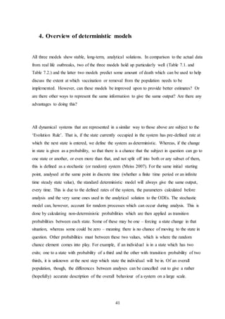 41
4. Overview of deterministic models
All three models show stable, long-term, analytical solutions. In comparison to the actual data
from real life outbreaks, two of the three models hold up particularly well (Table 7.1. and
Table 7.2.) and the latter two models predict some amount of death which can be used to help
discuss the extent at which vaccination or removal from the population needs to be
implemented. However, can these models be improved upon to provide better estimates? Or
are there other ways to represent the same information to give the same output? Are there any
advantages to doing this?
All dynamical systems that are represented in a similar way to those above are subject to the
‘Evolution Rule’. That is, if the state currently occupied in the system has pre-defined rate at
which the next state is entered, we define the system as deterministic. Whereas, if the change
in state is given as a probability, so that there is a chance that the subject in question can go to
one state or another, or even more than that, and not split off into both or any subset of them,
this is defined as a stochastic (or random) system (Meiss 2007). For the same initial starting
point, analysed at the same point in discrete time (whether a finite time period or an infinite
time steady state value), the standard deterministic model will always give the same output,
every time. This is due to the defined rates of the system, the parameters calculated before
analysis and the very same ones used in the analytical solution to the ODEs. The stochastic
model can, however, account for random processes which can occur during analysis. This is
done by calculating non-deterministic probabilities which are then applied as transition
probabilities between each state. Some of these may be one – forcing a state change in that
situation, whereas some could be zero – meaning there is no chance of moving to the state in
question. Other probabilities must between these two values, which is where the random
chance element comes into play. For example, if an individual is in a state which has two
exits; one to a state with probability of a third and the other with transition probability of two
thirds, it is unknown at the next step which state the individual will be in. Of an overall
population, though, the differences between analyses can be cancelled out to give a rather
(hopefully) accurate description of the overall behaviour of a system on a large scale.
 