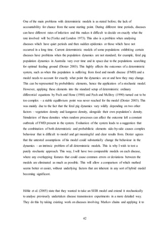 42
One of the main problems with deterministic models is as stated before; the lack of
accountability for chance from the same starting point. During different time periods, diseases
can have different rates of infection and this makes it difficult to decide on exactly what the
rate involved will be (Yorke and London 1973). This also is a problem when analysing
diseases which have quiet periods and then sudden epidemics or those which have not
occurred in a long time. Current deterministic models of some populations exhibiting certain
diseases have problems when the population dynamics are not standard; for example, feral pig
population dynamics in Australia vary over time and in space due to the populations searching
for optimal feeding ground (Dexter 2003). This highly affects the outcomes of a deterministic
system, such as when this population is suffering from food and mouth disease (FMD) and a
model needs to account for exactly what point the dynamics are at and how they may change.
This can be represented by probabilistic elements, hence the application of a stochastic model.
However, applying these elements into the standard setup of deterministic ordinary
differential equations by Pech and Hone (1988) and Pech and McIlroy (1990) turned out to be
too complex – a stable equilibrium point was never reached for the model (Dexter 2003). This
was mainly due to the fact that the feral pig dynamics vary wildly depending on two other
factors – vegetation density and kangaroo density, alongside their own population’s density.
Simulation of these densities when random processes can affect the outcome left a constant
outbreak of FMD present in the system. Evaluation of the system leads to a suggestion that
the combination of both deterministic and probabilistic elements side-by-side causes complex
behaviour that is difficult to model and get meaningful and clear results from. Dexter agrees
that the untested assumptions of his model could substantially change the behaviour in the
dynamics – an intrinsic problem of all deterministic models. This is why I wish to test a
purely stochastic approach. This way, I will have two comparable models on each disease,
where any overlapping features that could cause common errors or deviations between the
models are eliminated as much as possible. This will allow a comparison of which method
seems better or easier, without underlying factors that are inherent in any sort of hybrid model
becoming significant.
Höhle et al. (2005) state that they wanted to take an SEIR model and extend it stochastically
to analyse previously undertaken disease transmission experiments in a more detailed way.
They do this by taking existing work on diseases involving Markov chains and applying it to
 
