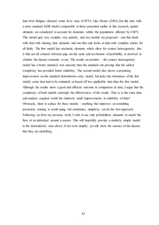 43
data from Belgian classical swine fever virus (CSFV). Like Dexter (2003), but this time with
a more standard SEIR model comparable to those presented earlier in this research, spatial
elements are considered to account for dynamics within the populations affected by CSFV.
This model gets very complex very quickly, and two models are proposed – one that deals
with data with missing time elements and one that only looks at data with complete entries for
all fields. The first model has stochastic elements which allow for contact heterogeneity; that
is that not all contacts between pigs are the same and an element of probability is involved in
whether the disease transmits or not. The results are positive – the contact heterogeneity
model has a better statistical test outcome than the standard one proving that the added
complexity has provided better reliability. The second model also shows a promising
improvement on the standard deterministic-only model, but lacks the robustness of the first
model; some data had to be estimated or based off less applicable data than the first model.
Although the results show a good and efficient outcome in comparison to data, I argue that the
complexity of both models outweigh the effectiveness of the results. That is, is the extra data
and analysis required worth the relatively small improvements in reliability of data?
Obviously, there is a place for these models – anything that improves on something
previously existing is worth using, but sometimes, simplicity can be the best approach.
Following on from my previous work, I wish to use only probabilistic elements to model the
flow of an individual around a system. This will hopefully provide a similarly simple model
to the deterministic ones above, if not even simpler, yet still show the essence of the disease
that they are modelling.
 