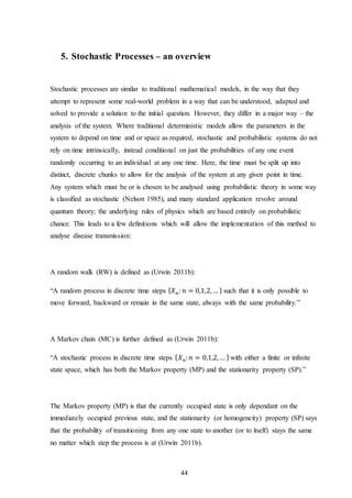 44
5. Stochastic Processes – an overview
Stochastic processes are similar to traditional mathematical models, in the way that they
attempt to represent some real-world problem in a way that can be understood, adapted and
solved to provide a solution to the initial question. However, they differ in a major way – the
analysis of the system. Where traditional deterministic models allow the parameters in the
system to depend on time and or space as required, stochastic and probabilistic systems do not
rely on time intrinsically, instead conditional on just the probabilities of any one event
randomly occurring to an individual at any one time. Here, the time must be split up into
distinct, discrete chunks to allow for the analysis of the system at any given point in time.
Any system which must be or is chosen to be analysed using probabilistic theory in some way
is classified as stochastic (Nelson 1985), and many standard application revolve around
quantum theory; the underlying rules of physics which are based entirely on probabilistic
chance. This leads to a few definitions which will allow the implementation of this method to
analyse disease transmission:
A random walk (RW) is defined as (Urwin 2011b):
“A random process in discrete time steps { 𝑋 𝑛: 𝑛 = 0,1,2,… } such that it is only possible to
move forward, backward or remain in the same state, always with the same probability.”
A Markov chain (MC) is further defined as (Urwin 2011b):
“A stochastic process in discrete time steps { 𝑋 𝑛: 𝑛 = 0,1,2, … } with either a finite or infinite
state space, which has both the Markov property (MP) and the stationarity property (SP).”
The Markov property (MP) is that the currently occupied state is only dependant on the
immediately occupied previous state, and the stationarity (or homogeneity) property (SP) says
that the probability of transitioning from any one state to another (or to itself) stays the same
no matter which step the process is at (Urwin 2011b).
 