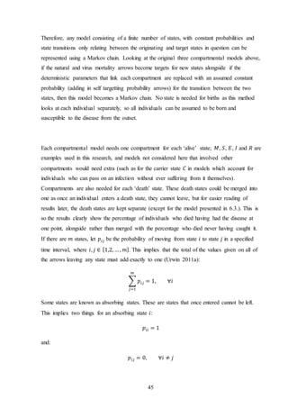 45
Therefore, any model consisting of a finite number of states, with constant probabilities and
state transitions only relating between the originating and target states in question can be
represented using a Markov chain. Looking at the original three compartmental models above,
if the natural and virus mortality arrows become targets for new states alongside if the
deterministic parameters that link each compartment are replaced with an assumed constant
probability (adding in self targetting probability arrows) for the transition between the two
states, then this model becomes a Markov chain. No state is needed for births as this method
looks at each individual separately, so all individuals can be assumed to be born and
susceptible to the disease from the outset.
Each compartmental model needs one compartment for each ‘alive’ state; 𝑀, 𝑆, 𝐸, 𝐼 and 𝑅 are
examples used in this research, and models not considered here that involved other
compartments would need extra (such as for the carrier state 𝐶 in models which account for
individuals who can pass on an infection without ever suffering from it themselves).
Compartments are also needed for each ‘death’ state. These death states could be merged into
one as once an individual enters a death state, they cannot leave, but for easier reading of
results later, the death states are kept separate (except for the model presented in 6.3.). This is
so the results clearly show the percentage of individuals who died having had the disease at
one point, alongside rather than merged with the percentage who died never having caught it.
If there are 𝑚 states, let 𝑝𝑖𝑗 be the probability of moving from state 𝑖 to state 𝑗 in a specified
time interval, where 𝑖, 𝑗 ∈ {1,2, … , 𝑚}. This implies that the total of the values given on all of
the arrows leaving any state must add exactly to one (Urwin 2011a):
∑ 𝑝𝑖𝑗 = 1, ∀𝑖
𝑚
𝑗=1
Some states are known as absorbing states. These are states that once entered cannot be left.
This implies two things for an absorbing state 𝑖:
𝑝𝑖𝑖 = 1
and:
𝑝𝑖𝑗 = 0, ∀𝑖 ≠ 𝑗
 