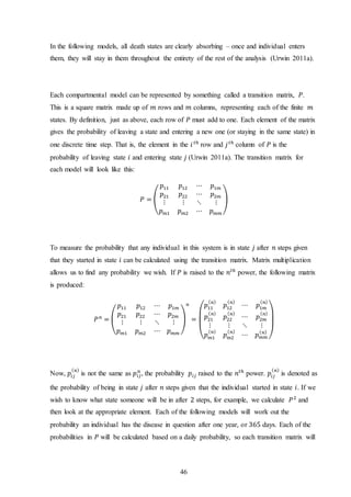 46
In the following models, all death states are clearly absorbing – once and individual enters
them, they will stay in them throughout the entirety of the rest of the analysis (Urwin 2011a).
Each compartmental model can be represented by something called a transition matrix, 𝑃.
This is a square matrix made up of 𝑚 rows and 𝑚 columns, representing each of the finite 𝑚
states. By definition, just as above, each row of 𝑃 must add to one. Each element of the matrix
gives the probability of leaving a state and entering a new one (or staying in the same state) in
one discrete time step. That is, the element in the 𝑖 𝑡ℎ
row and 𝑗 𝑡ℎ
column of 𝑃 is the
probability of leaving state 𝑖 and entering state 𝑗 (Urwin 2011a). The transition matrix for
each model will look like this:
𝑃 = (
𝑝11 𝑝12 ⋯ 𝑝1𝑚
𝑝21 𝑝22 ⋯ 𝑝2𝑚
⋮ ⋮ ⋱ ⋮
𝑝 𝑚1 𝑝 𝑚2 ⋯ 𝑝 𝑚𝑚
)
To measure the probability that any individual in this system is in state 𝑗 after 𝑛 steps given
that they started in state 𝑖 can be calculated using the transition matrix. Matrix multiplication
allows us to find any probability we wish. If 𝑃 is raised to the 𝑛𝑡ℎ
power, the following matrix
is produced:
𝑃 𝑛
= (
𝑝11 𝑝12 ⋯ 𝑝1𝑚
𝑝21 𝑝22 ⋯ 𝑝2𝑚
⋮ ⋮ ⋱ ⋮
𝑝 𝑚1 𝑝 𝑚2 ⋯ 𝑝 𝑚𝑚
)
𝑛
=
(
𝑝11
( 𝑛)
𝑝12
( 𝑛)
⋯ 𝑝1𝑚
( 𝑛)
𝑝21
( 𝑛)
𝑝22
( 𝑛)
⋯ 𝑝2𝑚
( 𝑛)
⋮ ⋮ ⋱ ⋮
𝑝 𝑚1
( 𝑛)
𝑝 𝑚2
( 𝑛)
⋯ 𝑝 𝑚𝑚
( 𝑛)
)
Now, 𝑝𝑖𝑗
( 𝑛)
is not the same as 𝑝𝑖𝑗
𝑛
, the probability 𝑝𝑖𝑗 raised to the 𝑛𝑡ℎ
power. 𝑝𝑖𝑗
( 𝑛)
is denoted as
the probability of being in state 𝑗 after 𝑛 steps given that the individual started in state 𝑖. If we
wish to know what state someone will be in after 2 steps, for example, we calculate 𝑃2
and
then look at the appropriate element. Each of the following models will work out the
probability an individual has the disease in question after one year, or 365 days. Each of the
probabilities in 𝑃 will be calculated based on a daily probability, so each transition matrix will
 