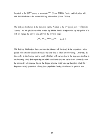 47
be raised to the 365 𝑡ℎ
power to work out 𝑃365
(Urwin 2011b). Further multiplication will
then be carried out to find out the limiting distribution (Urwin 2011c).
The limiting distribution is the transition matrix 𝑃 raised to the 𝑛𝑡ℎ
power, as 𝑛 → ∞ (Urwin
2011c). This will produce a matrix where any further matrix multiplication by any power of 𝑃
will not change the answer you get from the previous step:
𝑃 𝑛
∗ 𝑃 𝑎
= 𝑃 𝑛+𝑎
= 𝑃 𝑛
, ∀𝑎 ≥ 1
This limiting distribution shows us when the disease will be steady in the population; where
people will catch the disease at exactly the same rate as others are recovering. Obviously, in
this model in this limiting matrix, each individual will end up dead in the long-term (end up in
an absorbing state). But depending on which dead state they end up in shows us exactly what
the probability of someone having the disease at some point was, and therefore, what the
long-term steady proportion of any given population having the disease in question was.
 