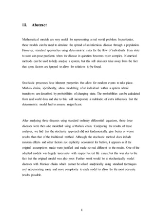 4
iii. Abstract
Mathematical models are very useful for representing a real world problem. In particular,
these models can be used to simulate the spread of an infectious disease through a population.
However, standard approaches using deterministic rates for the flow of individuals from state
to state can pose problems when the disease in question becomes more complex. Numerical
methods can be used to help analyse a system, but this still does not take away from the fact
that some factors are ignored to allow for solutions to be found.
Stochastic processes have inherent properties that allow for random events to take place.
Markov chains, specifically, allow modelling of an individual within a system where
transitions are described by probabilities of changing state. The probabilities can be calculated
from real world data and due to this, will incorporate a multitude of extra influences that the
deterministic model had to assume insignificant.
After analysing three diseases using standard ordinary differential equations, these three
diseases were then also modelled using a Markov chain. Comparing the results of these
analyses, we find that the stochastic approach did not fundamentally give better or worse
results than that of the traditional method. Although the stochastic method does include
random effects and other factors not explicitly accounted for before, it appears as if the
original assumptions made were justified and made no real different to the results. One of the
adapted models was hugely inaccurate with respect to real life cases, but this was due to the
fact that the original model was also poor. Further work would be to stochastically model
diseases with Markov chains which cannot be solved analytically using standard techniques
and incorporating more and more complexity to each model to allow for the most accurate
results possible.
 