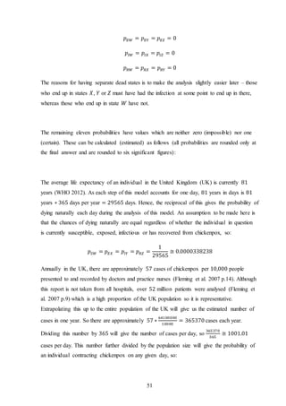 51
𝑝 𝐸𝑊 = 𝑝 𝐸𝑌 = 𝑝 𝐸𝑍 = 0
𝑝𝐼𝑊 = 𝑝𝐼𝑋 = 𝑝𝐼𝑍 = 0
𝑝 𝑅𝑊 = 𝑝 𝑅𝑋 = 𝑝 𝑅𝑌 = 0
The reasons for having separate dead states is to make the analysis slightly easier later – those
who end up in states 𝑋, 𝑌 or 𝑍 must have had the infection at some point to end up in there,
whereas those who end up in state 𝑊 have not.
The remaining eleven probabilities have values which are neither zero (impossible) nor one
(certain). These can be calculated (estimated) as follows (all probabilities are rounded only at
the final answer and are rounded to six significant figures):
The average life expectancy of an individual in the United Kingdom (UK) is currently 81
years (WHO 2012). As each step of this model accounts for one day, 81 years in days is 81
years ∗ 365 days per year = 29565 days. Hence, the reciprocal of this gives the probability of
dying naturally each day during the analysis of this model. An assumption to be made here is
that the chances of dying naturally are equal regardless of whether the individual in question
is currently susceptible, exposed, infectious or has recovered from chickenpox, so:
𝑝𝑆𝑊 = 𝑝 𝐸𝑋 = 𝑝𝐼𝑌 = 𝑝 𝑅𝑍 =
1
29565
≅ 0.0000338238
Annually in the UK, there are approximately 57 cases of chickenpox per 10,000 people
presented to and recorded by doctors and practice nurses (Fleming et al. 2007 p.14). Although
this report is not taken from all hospitals, over 52 million patients were analysed (Fleming et
al. 2007 p.9) which is a high proportion of the UK population so it is representative.
Extrapolating this up to the entire population of the UK will give us the estimated number of
cases in one year. So there are approximately 57 ∗
64100000
10000
= 365370 cases each year.
Dividing this number by 365 will give the number of cases per day, so
365370
365
≅ 1001.01
cases per day. This number further divided by the population size will give the probability of
an individual contracting chickenpox on any given day, so:
 