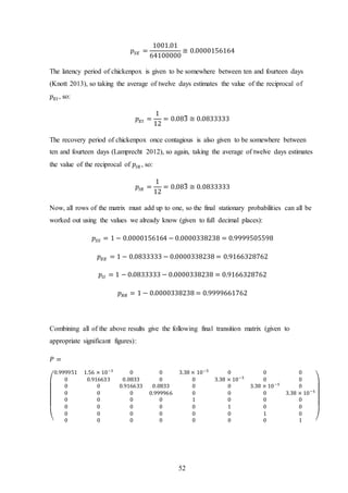 52
𝑝𝑆𝐸 =
1001.01
64100000
≅ 0.0000156164
The latency period of chickenpox is given to be somewhere between ten and fourteen days
(Knott 2013), so taking the average of twelve days estimates the value of the reciprocal of
𝑝 𝐸𝐼 , so:
𝑝 𝐸𝐼 =
1
12
= 0.083̅ ≅ 0.0833333
The recovery period of chickenpox once contagious is also given to be somewhere between
ten and fourteen days (Lamprecht 2012), so again, taking the average of twelve days estimates
the value of the reciprocal of 𝑝𝐼𝑅 , so:
𝑝𝐼𝑅 =
1
12
= 0.083̅ ≅ 0.0833333
Now, all rows of the matrix must add up to one, so the final stationary probabilities can all be
worked out using the values we already know (given to full decimal places):
𝑝𝑆𝑆 = 1 − 0.0000156164 − 0.0000338238 = 0.9999505598
𝑝 𝐸𝐸 = 1 − 0.0833333 − 0.0000338238 = 0.9166328762
𝑝𝐼𝐼 = 1 − 0.0833333 − 0.0000338238 = 0.9166328762
𝑝 𝑅𝑅 = 1 − 0.0000338238 = 0.9999661762
Combining all of the above results give the following final transition matrix (given to
appropriate significant figures):
𝑃 =
(
0.999951 1.56 × 10−5
0 0 3.38 × 10−5
0 0 0
0 0.916633 0.0833 0 0 3.38 × 10−5
0 0
0 0 0.916633 0.0833 0 0 3.38 × 10−5
0
0 0 0 0.999966 0 0 0 3.38 × 10−5
0 0 0 0 1 0 0 0
0 0 0 0 0 1 0 0
0 0 0 0 0 0 1 0
0 0 0 0 0 0 0 1 )
 