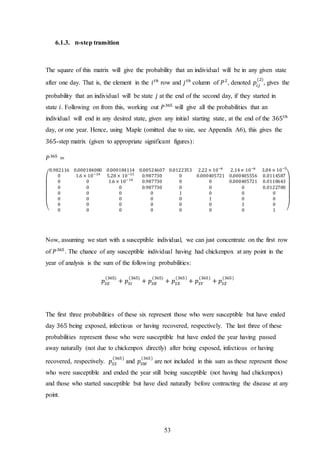 53
6.1.3. 𝒏-step transition
The square of this matrix will give the probability that an individual will be in any given state
after one day. That is, the element in the 𝑖 𝑡ℎ
row and 𝑗 𝑡ℎ
column of 𝑃2
, denoted 𝑝𝑖𝑗
(2)
, gives the
probability that an individual will be state 𝑗 at the end of the second day, if they started in
state 𝑖. Following on from this, working out 𝑃365
will give all the probabilities that an
individual will end in any desired state, given any initial starting state, at the end of the 365 𝑡ℎ
day, or one year. Hence, using Maple (omitted due to size, see Appendix A6), this gives the
365-step matrix (given to appropriate significant figures):
𝑃365
=
(
0.982116 0.000184080 0.000184114 0.00524607 0.0122353 2.22 × 10−6
2.14× 10−6
3.04 × 10−5
0 1.6 × 10−14
5.28 × 10−13
0.987730 0 0.000405721 0.000405556 0.0114587
0 0 1.6 × 10−14
0.987730 0 0 0.000405721 0.0118643
0 0 0 0.987730 0 0 0 0.0122700
0 0 0 0 1 0 0 0
0 0 0 0 0 1 0 0
0 0 0 0 0 0 1 0
0 0 0 0 0 0 0 1 )
Now, assuming we start with a susceptible individual, we can just concentrate on the first row
of 𝑃365
. The chance of any susceptible individual having had chickenpox at any point in the
year of analysis is the sum of the following probabilities:
𝑝𝑆𝐸
(365)
+ 𝑝𝑆𝐼
(365)
+ 𝑝𝑆𝑅
(365)
+ 𝑝𝑆𝑋
(365)
+ 𝑝𝑆𝑌
(365)
+ 𝑝𝑆𝑍
(365)
The first three probabilities of these six represent those who were susceptible but have ended
day 365 being exposed, infectious or having recovered, respectively. The last three of these
probabilities represent those who were susceptible but have ended the year having passed
away naturally (not due to chickenpox directly) after being exposed, infectious or having
recovered, respectively. 𝑝𝑆𝑆
(365)
and 𝑝𝑆𝑊
(365)
are not included in this sum as these represent those
who were susceptible and ended the year still being susceptible (not having had chickenpox)
and those who started susceptible but have died naturally before contracting the disease at any
point.
 