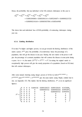 54
Hence, the probability that any individual in the UK contracts chickenpox in this year is:
𝑝𝑆𝐸
(365)
+ 𝑝𝑆𝐼
(365)
+ 𝑝𝑆𝑅
(365)
+ 𝑝𝑆𝑋
(365)
+ 𝑝𝑆𝑌
(365)
+ 𝑝𝑆𝑍
(365)
= 0.000184080+ 0.000184114+ 0.00524607+ 0.00000221723
+ 0.00000214164+ 0.0000303784 ≅ 0.00564900
This shows that each individual has a 0.56% probability of contracting chickenpox during
year one.
6.1.4. Limiting distribution
If we take 𝑃 to higher and higher powers, we can get towards the limiting distribution of this
matrix system. 𝑃365
gives the probability of an individual, hence the percentage of a
population, that will get the disease in one year. Raising this new matrix to the power 𝑛 will
give the percentage of a constant population that will contract the disease at some point during
𝑛 years. As 𝑛 → ∞, the matrix ( 𝑃365) 𝑛
= 𝑃365∗𝑛
→ 𝑃 𝑛
. So raising the original matrix to
exceptionally high powers will give the steady proportion of a population (based on UK data)
that will contract chickenpox.
After some manual checking (using integer powers of 10 for 𝑛), both 𝑃365∗100000
=
𝑃36500000
and 𝑃365∗1000000
= 𝑃365000000
give the same matrix (using Maple, omitted due to
size, see Appendix A7). This implies that the limiting distribution, 𝑃 𝑛
, is (to six significant
figures):
𝑃 𝑛
=
(
0 0 0 0 0.684136 0.000128153 0.000128101 0.315608
0 0 0 0 0 0.000405721 0.000405556 0.999189
0 0 0 0 0 0 0.000405721 0.999594
0 0 0 0 0 0 0 1
0 0 0 0 1 0 0 0
0 0 0 0 0 1 0 0
0 0 0 0 0 0 1 0
0 0 0 0 0 0 0 1 )
 