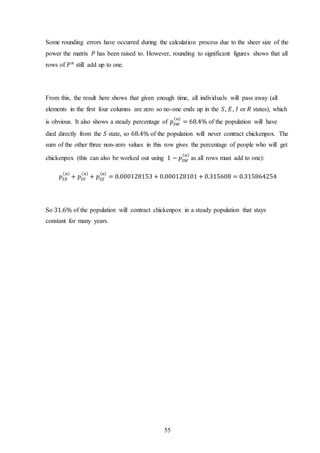 55
Some rounding errors have occurred during the calculation process due to the sheer size of the
power the matrix 𝑃 has been raised to. However, rounding to significant figures shows that all
rows of 𝑃 𝑛
still add up to one.
From this, the result here shows that given enough time, all individuals will pass away (all
elements in the first four columns are zero so no-one ends up in the 𝑆, 𝐸, 𝐼 or 𝑅 states), which
is obvious. It also shows a steady percentage of 𝑝𝑆𝑊
( 𝑛)
= 68.4% of the population will have
died directly from the 𝑆 state, so 68.4% of the population will never contract chickenpox. The
sum of the other three non-zero values in this row gives the percentage of people who will get
chickenpox (this can also be worked out using 1 − 𝑝𝑆𝑊
( 𝑛)
as all rows must add to one):
𝑝𝑆𝑋
( 𝑛)
+ 𝑝𝑆𝑌
( 𝑛)
+ 𝑝𝑆𝑍
( 𝑛)
= 0.000128153 + 0.000128101 + 0.315608 = 0.315864254
So 31.6% of the population will contract chickenpox in a steady population that stays
constant for many years.
 