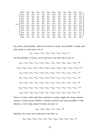 58
𝑃 =
(
𝑝 𝑀𝑀 𝑝 𝑀𝑆 𝑝 𝑀𝐸 𝑝 𝑀𝐼 𝑝 𝑀𝑅 𝑝 𝑀𝑉 𝑝 𝑀𝑊 𝑝 𝑀𝑋 𝑝 𝑀𝑇 𝑝 𝑀𝑌 𝑝 𝑀𝑈 𝑝 𝑀𝑍
𝑝𝑆𝑀 𝑝𝑆𝑆 𝑝𝑆𝐸 𝑝𝑆𝐼 𝑝𝑆𝑅 𝑝𝑆𝑉 𝑝𝑆𝑊 𝑝𝑆𝑋 𝑝𝑆𝑇 𝑝𝑆𝑌 𝑝𝑆𝑈 𝑝𝑆𝑍
𝑝 𝐸𝑀 𝑝 𝐸𝑆 𝑝 𝐸𝐸 𝑝 𝐸𝐼 𝑝 𝐸𝑅 𝑝 𝐸𝑉 𝑝 𝐸𝑊 𝑝 𝐸𝑋 𝑝 𝐸𝑇 𝑝 𝐸𝑌 𝑝 𝐸𝑈 𝑝 𝐸𝑍
𝑝𝐼𝑀 𝑝𝐼𝑆 𝑝𝐼𝐸 𝑝𝐼𝐼 𝑝𝐼𝑅 𝑝𝐼𝑉 𝑝𝐼𝑊 𝑝𝐼𝑋 𝑝𝐼𝑇 𝑝𝐼𝑌 𝑝𝐼𝑈 𝑝𝐼𝑍
𝑝 𝑅𝑀 𝑝 𝑅𝑆 𝑝 𝑅𝐸 𝑝 𝑅𝐼 𝑝 𝑅𝑅 𝑝 𝑅𝑉 𝑝 𝑅𝑊 𝑝 𝑅𝑋 𝑝 𝑅𝑇 𝑝 𝑅𝑌 𝑝 𝑅𝑈 𝑝 𝑅𝑍
𝑝 𝑉𝑀 𝑝 𝑉𝑆 𝑝 𝑉𝐸 𝑝 𝑉𝐼 𝑝 𝑉𝑅 𝑝 𝑉𝑉 𝑝 𝑉𝑊 𝑝 𝑉𝑋 𝑝 𝑉𝑇 𝑝 𝑉𝑌 𝑝 𝑉𝑈 𝑝 𝑉𝑍
𝑝 𝑊𝑀 𝑝 𝑊𝑆 𝑝 𝑊𝐸 𝑝 𝑊𝐼 𝑝 𝑊𝑅 𝑝 𝑊𝑉 𝑝 𝑊𝑊 𝑝 𝑊𝑋 𝑝 𝑊𝑇 𝑝 𝑊𝑌 𝑝 𝑊𝑈 𝑝 𝑊𝑍
𝑝 𝑋𝑀 𝑝 𝑋𝑆 𝑝 𝑋𝐸 𝑝 𝑋𝐼 𝑝 𝑋𝑅 𝑝 𝑋𝑉 𝑝 𝑋𝑊 𝑝 𝑋𝑋 𝑝 𝑋𝑇 𝑝 𝑋𝑌 𝑝 𝑋𝑈 𝑝 𝑋𝑍
𝑝 𝑇𝑀 𝑝 𝑇𝑆 𝑝 𝑇𝐸 𝑝 𝑇𝐼 𝑝 𝑇𝑅 𝑝 𝑇𝑉 𝑝 𝑇𝑊 𝑝 𝑇𝑋 𝑝 𝑇𝑇 𝑝 𝑇𝑌 𝑝 𝑇𝑈 𝑝 𝑇𝑍
𝑝 𝑌𝑀 𝑝 𝑌𝑆 𝑝 𝑌𝐸 𝑝 𝑌𝐼 𝑝 𝑌𝑅 𝑝 𝑌𝑉 𝑝 𝑌𝑊 𝑝 𝑌𝑋 𝑝 𝑌𝑇 𝑝 𝑌𝑌 𝑝 𝑌𝑈 𝑝 𝑌𝑍
𝑝 𝑈𝑀 𝑝 𝑈𝑆 𝑝 𝑈𝐸 𝑝 𝑈𝐼 𝑝 𝑈𝑅 𝑝 𝑈𝑉 𝑝 𝑈𝑊 𝑝 𝑈𝑋 𝑝 𝑈𝑇 𝑝 𝑈𝑌 𝑝 𝑈𝑈 𝑝 𝑈𝑍
𝑝 𝑍𝑀 𝑝 𝑍𝑆 𝑝 𝑍𝐸 𝑝 𝑍𝐼 𝑝 𝑍𝑅 𝑝 𝑍𝑉 𝑝 𝑍𝑊 𝑝 𝑍𝑋 𝑝 𝑍𝑇 𝑝 𝑍𝑌 𝑝 𝑍𝑈 𝑝 𝑍𝑍 )
Like before, each probability needs to be worked out. Clearly, the probability of staying dead
when already in a dead state is one, so:
𝑝 𝑉𝑉 = 𝑝 𝑊𝑊 = 𝑝 𝑋𝑋 = 𝑝 𝑇𝑇 = 𝑝 𝑌𝑌 = 𝑝 𝑈𝑈 = 𝑝 𝑍𝑍 = 1
And the probability of moving out of a dead state to any other must be zero, so:
𝑝 𝑉𝑀 = 𝑝 𝑉𝑆 = 𝑝 𝑉𝐸 = 𝑝 𝑉𝐼 = 𝑝 𝑉𝑅 = 𝑝 𝑉𝑊 = 𝑝 𝑉𝑋 = 𝑝 𝑉𝑇 = 𝑝 𝑉𝑌 = 𝑝 𝑉𝑈 = 𝑝 𝑉𝑍 = 0
𝑝 𝑊𝑀 = 𝑝 𝑊𝑆 = 𝑝 𝑊𝐸 = 𝑝 𝑊𝐼 = 𝑝 𝑊𝑅 = 𝑝 𝑊𝑉 = 𝑝 𝑊𝑋 = 𝑝 𝑊𝑇 = 𝑝 𝑊𝑌 = 𝑝 𝑊𝑈 = 𝑝 𝑊𝑍 = 0
𝑝 𝑋𝑀 = 𝑝 𝑋𝑆 = 𝑝 𝑋𝐸 = 𝑝 𝑋𝐼 = 𝑝 𝑋𝑅 = 𝑝 𝑋𝑉 = 𝑝 𝑋𝑊 = 𝑝 𝑋𝑇 = 𝑝 𝑋𝑌 = 𝑝 𝑋𝑈 = 𝑝 𝑋𝑍 = 0
𝑝 𝑇𝑀 = 𝑝 𝑇𝑆 = 𝑝 𝑇𝐸 = 𝑝 𝑇𝐼 = 𝑝 𝑇𝑅 = 𝑝 𝑇𝑉 = 𝑝 𝑇𝑊 = 𝑝 𝑇𝑋 = 𝑝 𝑇𝑌 = 𝑝 𝑇𝑈 = 𝑝 𝑇𝑍 = 0
𝑝 𝑌𝑀 = 𝑝 𝑌𝑆 = 𝑝 𝑌𝐸 = 𝑝 𝑌𝐼 = 𝑝 𝑌𝑅 = 𝑝 𝑌𝑉 = 𝑝 𝑌𝑊 = 𝑝 𝑌𝑋 = 𝑝 𝑌𝑇 = 𝑝 𝑌𝑈 = 𝑝 𝑌𝑍 = 0
𝑝 𝑈𝑀 = 𝑝 𝑈𝑆 = 𝑝 𝑈𝐸 = 𝑝 𝑈𝐼 = 𝑝 𝑈𝑅 = 𝑝 𝑈𝑉 = 𝑝 𝑈𝑊 = 𝑝 𝑈𝑋 = 𝑝 𝑈𝑇 = 𝑝 𝑈𝑌 = 𝑝 𝑈𝑍 = 0
𝑝 𝑍𝑀 = 𝑝 𝑍𝑆 = 𝑝 𝑍𝐸 = 𝑝 𝑍𝐼 = 𝑝 𝑍𝑅 = 𝑝 𝑍𝑉 = 𝑝 𝑍𝑊 = 𝑝 𝑍𝑋 = 𝑝 𝑍𝑇 = 𝑝 𝑍𝑌 = 𝑝 𝑍𝑈 = 0
There is no chance in this model that an individual can jump straight from having maternal
immunity to being exposed, infectious or having recovered, from being susceptible to being
infectious, or from being exposed to having recovered, so:
𝑝 𝑀𝐸 = 𝑝 𝑀𝐼 = 𝑝 𝑀𝑅 = 𝑝𝑆𝐼 = 𝑝 𝐸𝑅 = 0
Individuals also cannot travel backwards in the model, so:
𝑝𝑆𝑀 = 𝑝 𝐸𝑀 = 𝑝 𝐸𝑆 = 𝑝𝐼𝑀 = 𝑝𝐼𝑆 = 𝑝𝐼𝐸 = 𝑝 𝑅𝑀 = 𝑝 𝑅𝑆 = 𝑝 𝑅𝐸 = 𝑝 𝑅𝐼 = 0
 