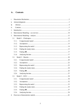 5
iv. Contents
i. Dissertation Declaration......................................................................................................2
ii. Acknowledgments ...............................................................................................................3
iii. Abstract............................................................................................................................4
iv. Contents ...........................................................................................................................5
1. Introduction .........................................................................................................................8
2. Deterministic Modelling – an overview............................................................................10
3. Deterministic Modelling – analysis...................................................................................12
3.1. Model 1 – Chickenpox...............................................................................................12
3.1.1. Compartmental model ........................................................................................12
3.1.2. Assumptions .......................................................................................................13
3.1.3. Representing the model ......................................................................................14
3.1.4. Finding the steady states.....................................................................................15
3.1.5. Finding 𝑹𝟎..........................................................................................................17
3.1.6. Analysing the data ..............................................................................................17
3.2. Model 2 – Measles .....................................................................................................20
3.2.1. Compartmental model ........................................................................................20
3.2.2. Assumptions .......................................................................................................22
3.2.3. Representing the model ......................................................................................23
3.2.4. Finding the steady states.....................................................................................24
3.2.5. Finding 𝑹𝟎..........................................................................................................26
3.2.6. Analysing the data ..............................................................................................27
3.3. Model 3 – H1N1 ........................................................................................................30
3.3.1. Compartmental model ........................................................................................30
3.3.2. Assumptions .......................................................................................................32
3.3.3. Representing the model ......................................................................................33
3.3.4. Finding the steady states.....................................................................................35
3.3.5. Finding 𝑹𝟎..........................................................................................................37
3.3.6. Analysing the data ..............................................................................................38
4. Overview of deterministic models.....................................................................................41
 
