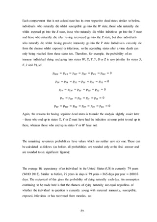 59
Each compartment that is not a dead state has its own respective dead state; similar to before,
individuals who naturally die whilst susceptible go into the 𝑊 state, those who naturally die
whilst exposed go into the 𝑋 state, those who naturally die whilst infectious go into the 𝑌 state
and those who naturally die after having recovered go into the 𝑍 state, but also, individuals
who naturally die whilst having passive immunity go into the 𝑉 state. Individuals can only die
from the disease whilst exposed or infectious, so the according states after a virus death can
only being reached from these states too. Therefore, for example, the probability of an
immune individual dying and going into states 𝑊, 𝑋, 𝑇, 𝑌, 𝑈 or 𝑍 is zero (similar for states 𝑆,
𝐸, 𝐼 and 𝑅), so:
𝑝 𝑀𝑊 = 𝑝 𝑀𝑋 = 𝑝 𝑀𝑇 = 𝑝 𝑀𝑌 = 𝑝 𝑀𝑈 = 𝑝 𝑀𝑍 = 0
𝑝𝑆𝑉 = 𝑝𝑆𝑋 = 𝑝𝑆𝑇 = 𝑝𝑆𝑌 = 𝑝𝑆𝑈 = 𝑝𝑆𝑍 = 0
𝑝 𝐸𝑉 = 𝑝 𝐸𝑊 = 𝑝 𝐸𝑌 = 𝑝 𝐸𝑈 = 𝑝 𝐸𝑍 = 0
𝑝𝐼𝑉 = 𝑝𝐼𝑊 = 𝑝𝐼𝑋 = 𝑝𝐼𝑇 = 𝑝𝐼𝑍 = 0
𝑝 𝑅𝑉 = 𝑝 𝑅𝑊 = 𝑝 𝑅𝑋 = 𝑝 𝑅𝑇 = 𝑝 𝑅𝑌 = 𝑝 𝑅𝑈 = 0
Again, the reasons for having separate dead states is to make the analysis slightly easier later
– those who end up in states 𝑋, 𝑌 or 𝑍 must have had the infection at some point to end up in
there, whereas those who end up in states 𝑉 or 𝑊 have not.
The remaining seventeen probabilities have values which are neither zero nor one. These can
be calculated as follows (as before, all probabilities are rounded only at the final answer and
are rounded to six significant figures):
The average life expectancy of an individual in the United States (US) is currently 79 years
(WHO 2012). Similar to before, 79 years in days is 79 years ∗ 365 days per year = 28835
days. The reciprocal of this gives the probability of dying naturally each day. An assumption
continuing to be made here is that the chances of dying naturally are equal regardless of
whether the individual in question is currently young with maternal immunity, susceptible,
exposed, infectious or has recovered from measles, so:
 