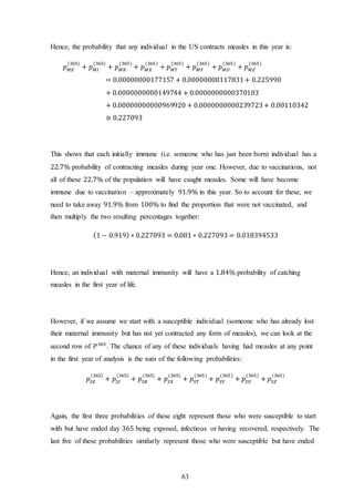 63
Hence, the probability that any individual in the US contracts measles in this year is:
𝑝 𝑀𝐸
(365)
+ 𝑝 𝑀𝐼
(365)
+ 𝑝 𝑀𝑅
(365)
+ 𝑝 𝑀𝑋
(365)
+ 𝑝 𝑀𝑇
(365)
+ 𝑝 𝑀𝑌
(365)
+ 𝑝 𝑀𝑈
(365)
+ 𝑝 𝑀𝑍
(365)
= 0.00000000177157 + 0.00000000117831+ 0.225990
+ 0.0000000000149744 + 0.0000000000370103
+ 0.00000000000969920 + 0.0000000000239723+ 0.00110342
≅ 0.227093
This shows that each initially immune (i.e. someone who has just been born) individual has a
22.7% probability of contracting measles during year one. However, due to vaccinations, not
all of these 22.7% of the population will have caught measles. Some will have become
immune due to vaccination – approximately 91.9% in this year. So to account for these, we
need to take away 91.9% from 100% to find the proportion that were not vaccinated, and
then multiply the two resulting percentages together:
(1 − 0.919) ∗ 0.227093 = 0.081 ∗ 0.227093 = 0.018394533
Hence, an individual with maternal immunity will have a 1.84% probability of catching
measles in the first year of life.
However, if we assume we start with a susceptible individual (someone who has already lost
their maternal immunity but has not yet contracted any form of measles), we can look at the
second row of 𝑃365
. The chance of any of these individuals having had measles at any point
in the first year of analysis is the sum of the following probabilities:
𝑝𝑆𝐸
(365)
+ 𝑝𝑆𝐼
(365)
+ 𝑝𝑆𝑅
(365)
+ 𝑝𝑆𝑋
(365)
+ 𝑝𝑆𝑇
(365)
+ 𝑝𝑆𝑌
(365)
+ 𝑝𝑆𝑈
(365)
+ 𝑝𝑆𝑍
(365)
Again, the first three probabilities of these eight represent those who were susceptible to start
with but have ended day 365 being exposed, infectious or having recovered, respectively. The
last five of these probabilities similarly represent those who were susceptible but have ended
 